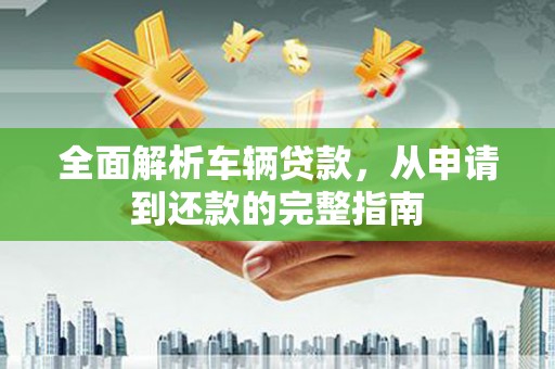 深泽全面解析车辆贷款，从申请到还款的完整指南