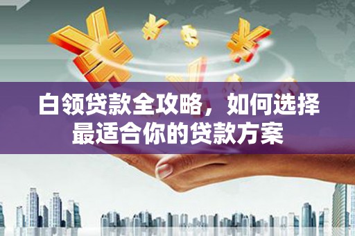 深泽白领贷款全攻略，如何选择最适合你的贷款方案